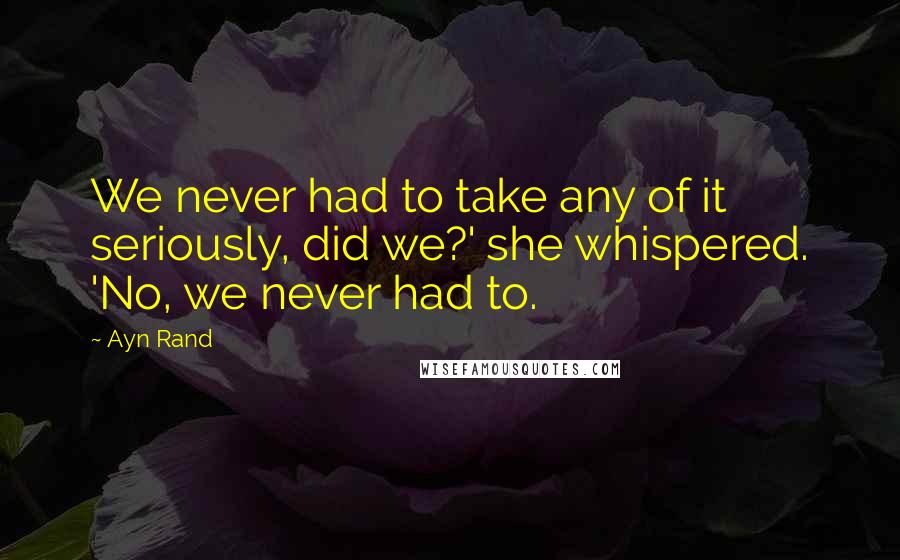 Ayn Rand Quotes: We never had to take any of it seriously, did we?' she whispered. 'No, we never had to.