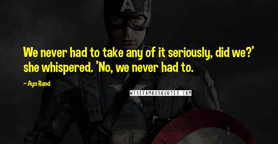 Ayn Rand Quotes: We never had to take any of it seriously, did we?' she whispered. 'No, we never had to.