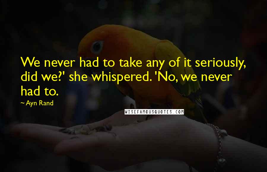 Ayn Rand Quotes: We never had to take any of it seriously, did we?' she whispered. 'No, we never had to.