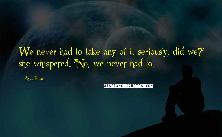 Ayn Rand Quotes: We never had to take any of it seriously, did we?' she whispered. 'No, we never had to.