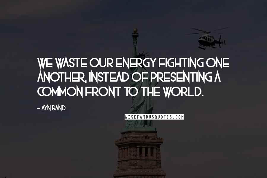 Ayn Rand Quotes: We waste our energy fighting one another, instead of presenting a common front to the world.
