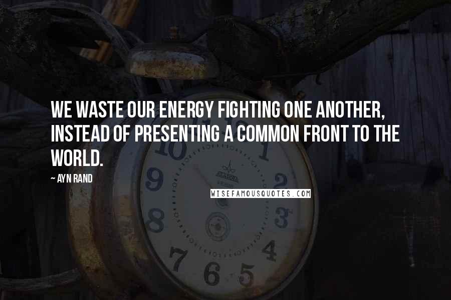 Ayn Rand Quotes: We waste our energy fighting one another, instead of presenting a common front to the world.