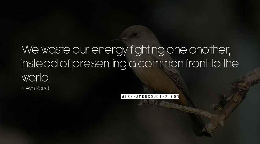 Ayn Rand Quotes: We waste our energy fighting one another, instead of presenting a common front to the world.