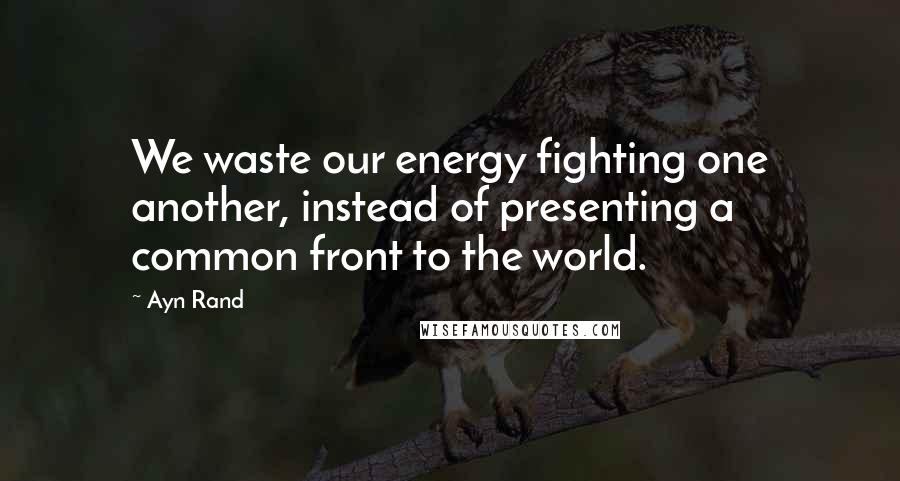 Ayn Rand Quotes: We waste our energy fighting one another, instead of presenting a common front to the world.