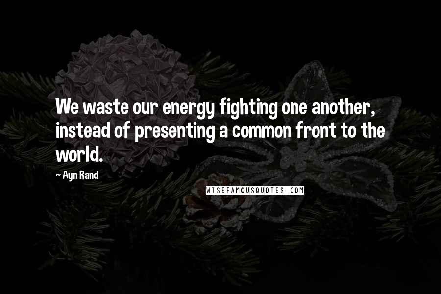 Ayn Rand Quotes: We waste our energy fighting one another, instead of presenting a common front to the world.
