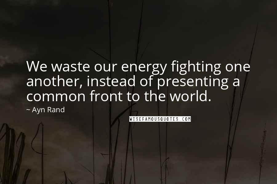 Ayn Rand Quotes: We waste our energy fighting one another, instead of presenting a common front to the world.