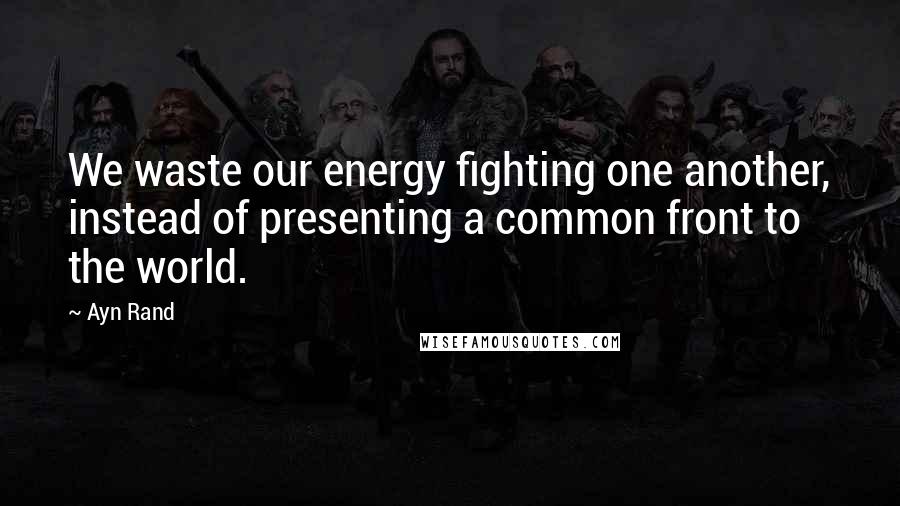 Ayn Rand Quotes: We waste our energy fighting one another, instead of presenting a common front to the world.
