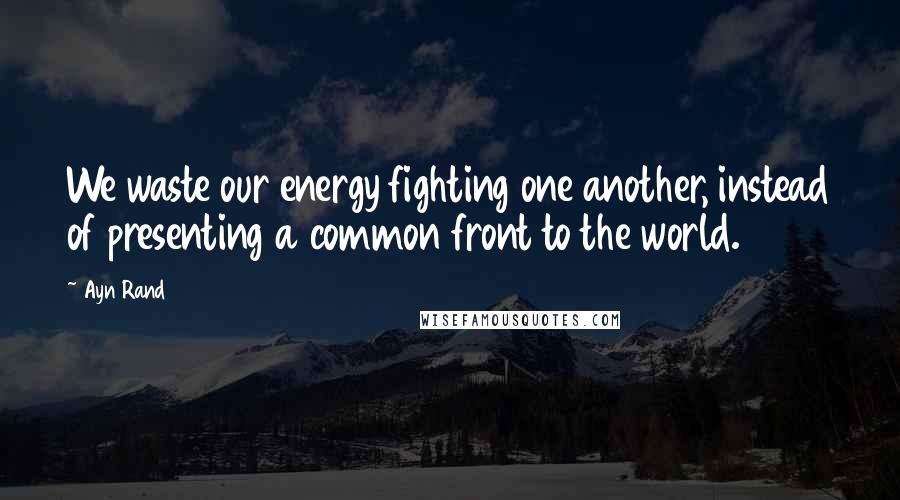 Ayn Rand Quotes: We waste our energy fighting one another, instead of presenting a common front to the world.