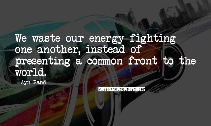 Ayn Rand Quotes: We waste our energy fighting one another, instead of presenting a common front to the world.