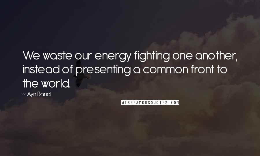 Ayn Rand Quotes: We waste our energy fighting one another, instead of presenting a common front to the world.