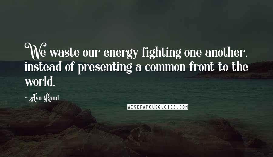 Ayn Rand Quotes: We waste our energy fighting one another, instead of presenting a common front to the world.