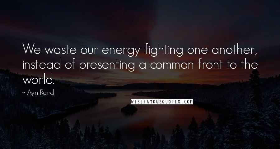 Ayn Rand Quotes: We waste our energy fighting one another, instead of presenting a common front to the world.