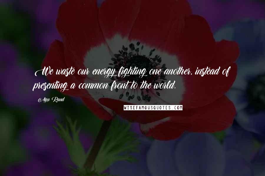 Ayn Rand Quotes: We waste our energy fighting one another, instead of presenting a common front to the world.