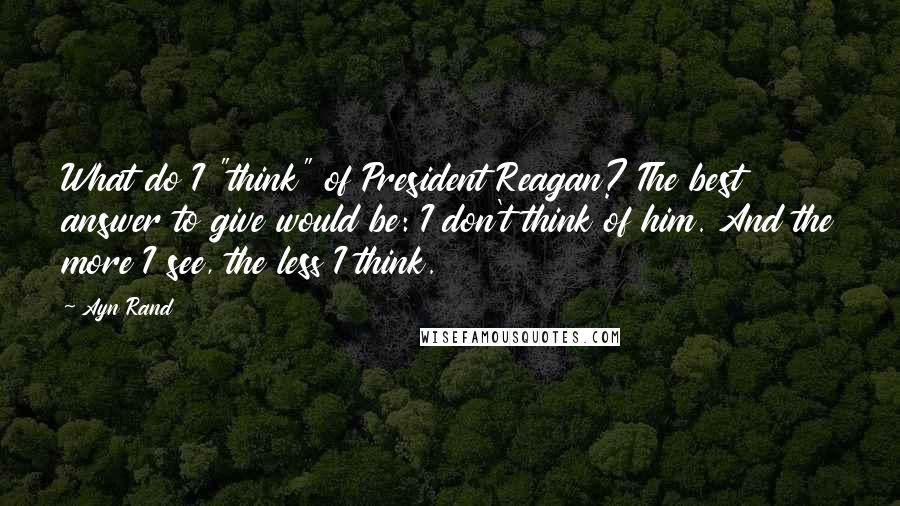 Ayn Rand Quotes: What do I "think" of President Reagan? The best answer to give would be: I don't think of him. And the more I see, the less I think.
