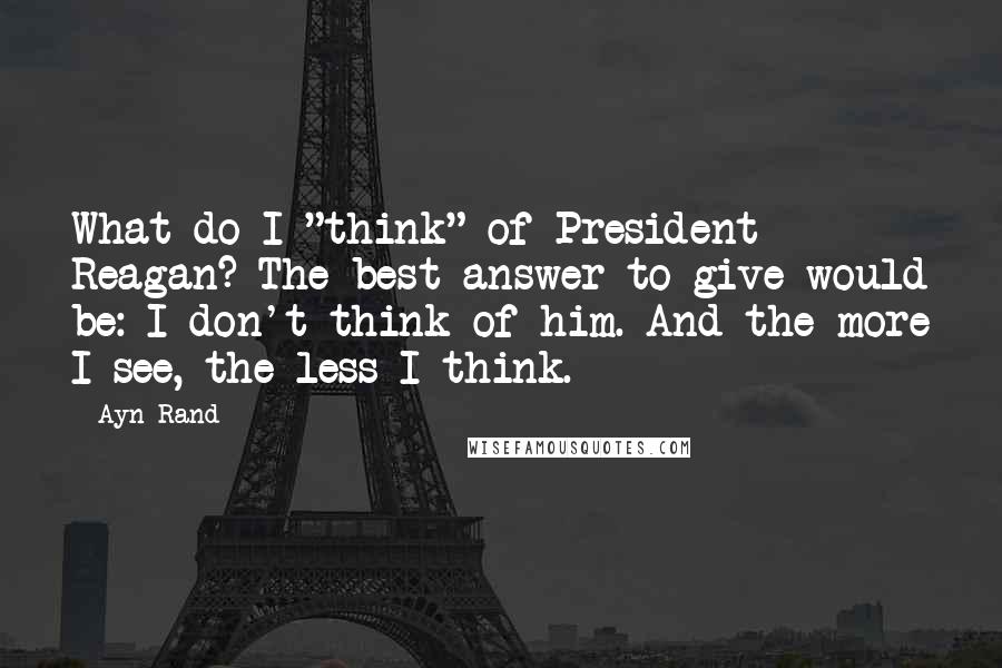 Ayn Rand Quotes: What do I "think" of President Reagan? The best answer to give would be: I don't think of him. And the more I see, the less I think.