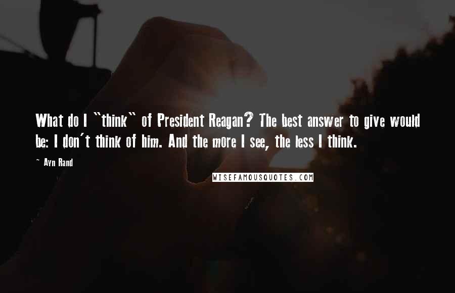 Ayn Rand Quotes: What do I "think" of President Reagan? The best answer to give would be: I don't think of him. And the more I see, the less I think.