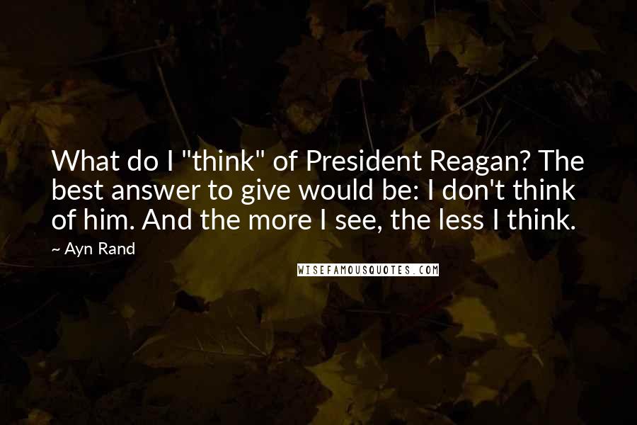 Ayn Rand Quotes: What do I "think" of President Reagan? The best answer to give would be: I don't think of him. And the more I see, the less I think.