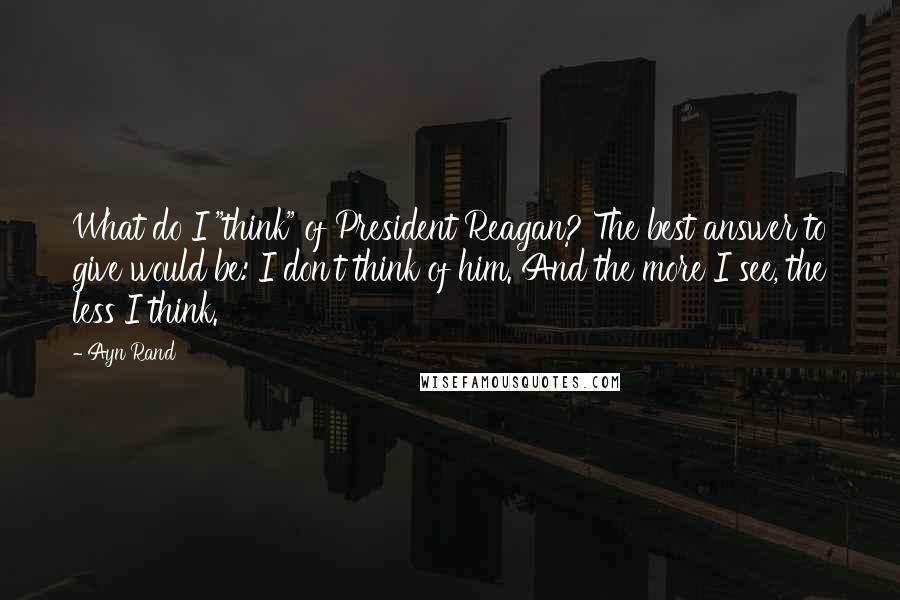 Ayn Rand Quotes: What do I "think" of President Reagan? The best answer to give would be: I don't think of him. And the more I see, the less I think.