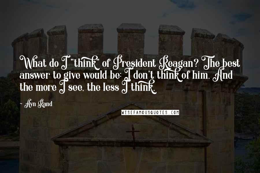 Ayn Rand Quotes: What do I "think" of President Reagan? The best answer to give would be: I don't think of him. And the more I see, the less I think.