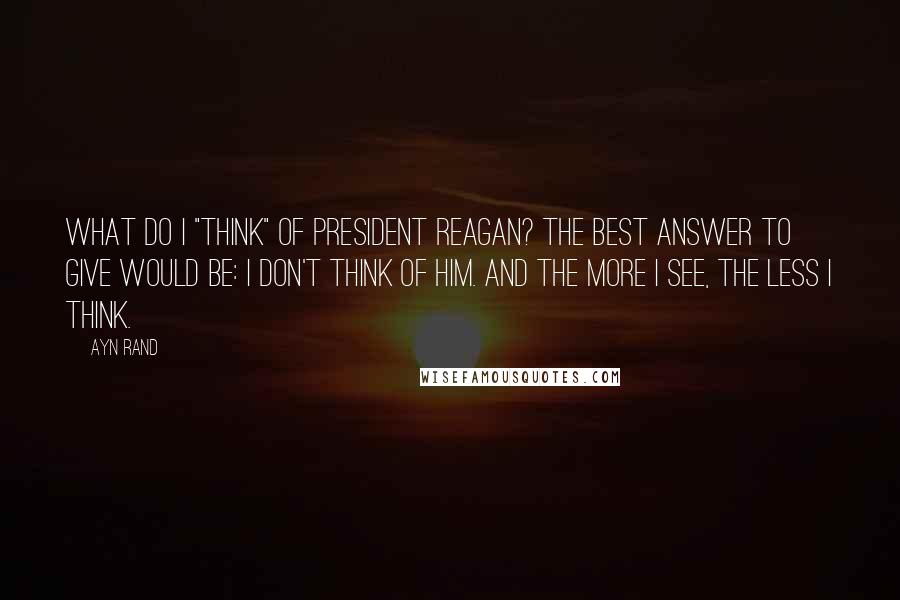 Ayn Rand Quotes: What do I "think" of President Reagan? The best answer to give would be: I don't think of him. And the more I see, the less I think.