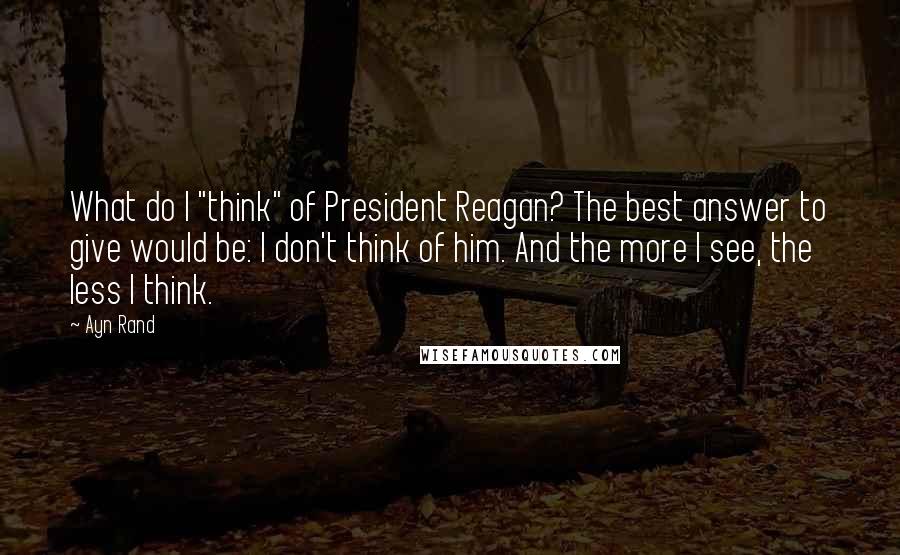 Ayn Rand Quotes: What do I "think" of President Reagan? The best answer to give would be: I don't think of him. And the more I see, the less I think.