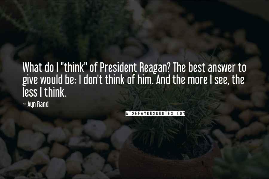 Ayn Rand Quotes: What do I "think" of President Reagan? The best answer to give would be: I don't think of him. And the more I see, the less I think.