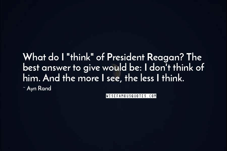 Ayn Rand Quotes: What do I "think" of President Reagan? The best answer to give would be: I don't think of him. And the more I see, the less I think.