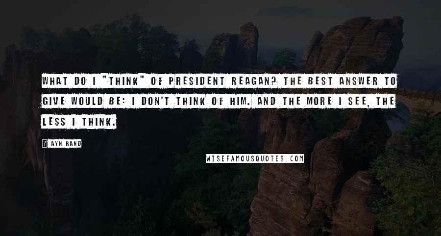 Ayn Rand Quotes: What do I "think" of President Reagan? The best answer to give would be: I don't think of him. And the more I see, the less I think.