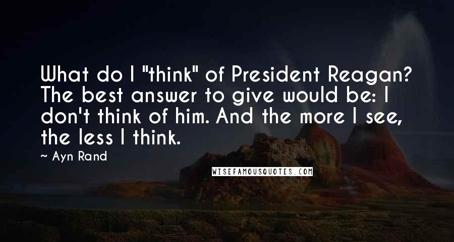 Ayn Rand Quotes: What do I "think" of President Reagan? The best answer to give would be: I don't think of him. And the more I see, the less I think.