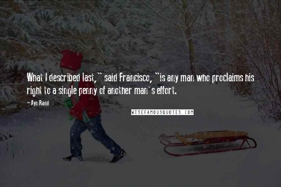 Ayn Rand Quotes: What I described last," said Francisco, "is any man who proclaims his right to a single penny of another man's effort.