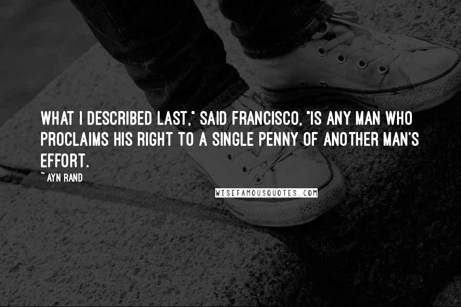 Ayn Rand Quotes: What I described last," said Francisco, "is any man who proclaims his right to a single penny of another man's effort.