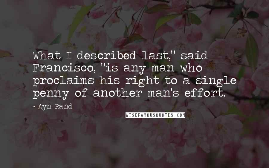 Ayn Rand Quotes: What I described last," said Francisco, "is any man who proclaims his right to a single penny of another man's effort.