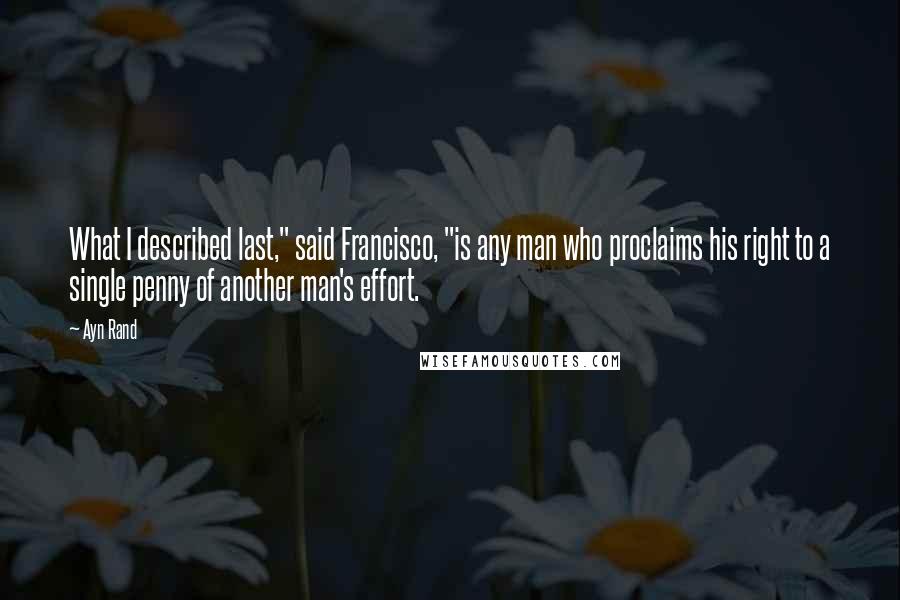 Ayn Rand Quotes: What I described last," said Francisco, "is any man who proclaims his right to a single penny of another man's effort.