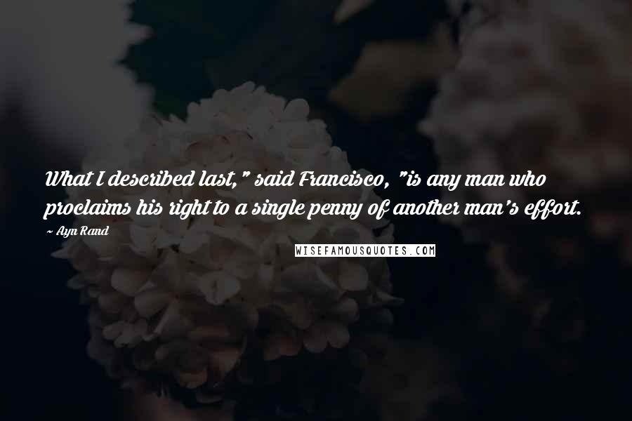 Ayn Rand Quotes: What I described last," said Francisco, "is any man who proclaims his right to a single penny of another man's effort.