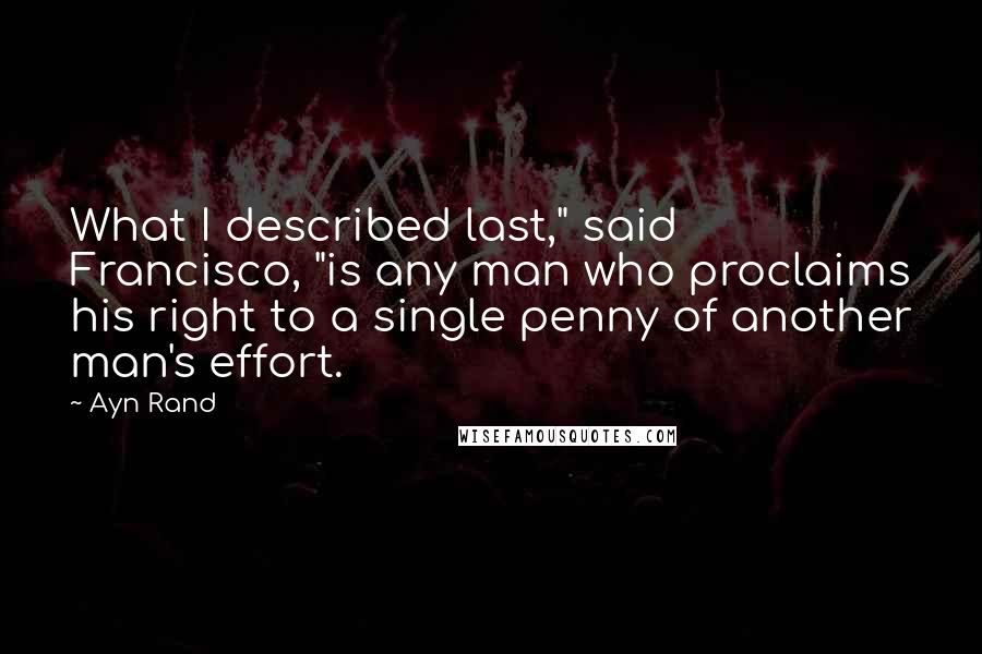 Ayn Rand Quotes: What I described last," said Francisco, "is any man who proclaims his right to a single penny of another man's effort.