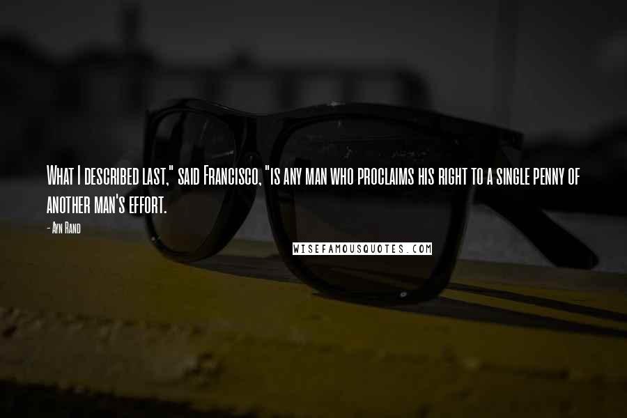 Ayn Rand Quotes: What I described last," said Francisco, "is any man who proclaims his right to a single penny of another man's effort.