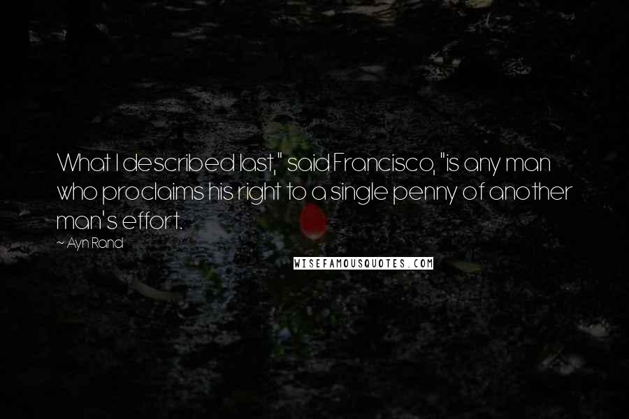 Ayn Rand Quotes: What I described last," said Francisco, "is any man who proclaims his right to a single penny of another man's effort.