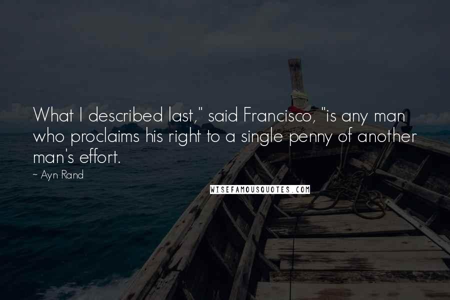 Ayn Rand Quotes: What I described last," said Francisco, "is any man who proclaims his right to a single penny of another man's effort.