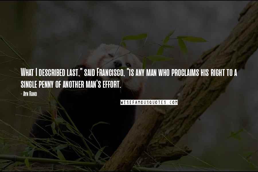 Ayn Rand Quotes: What I described last," said Francisco, "is any man who proclaims his right to a single penny of another man's effort.