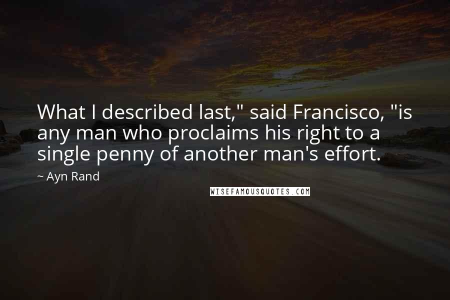 Ayn Rand Quotes: What I described last," said Francisco, "is any man who proclaims his right to a single penny of another man's effort.