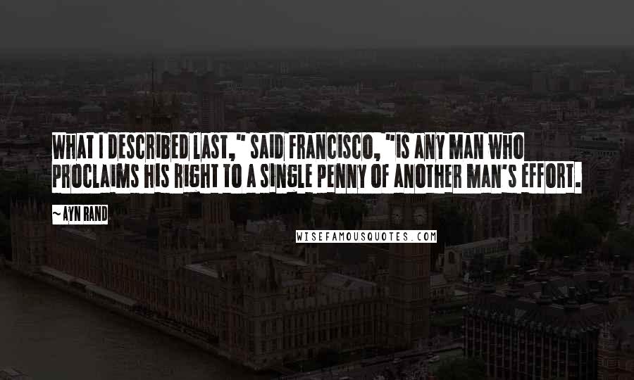 Ayn Rand Quotes: What I described last," said Francisco, "is any man who proclaims his right to a single penny of another man's effort.