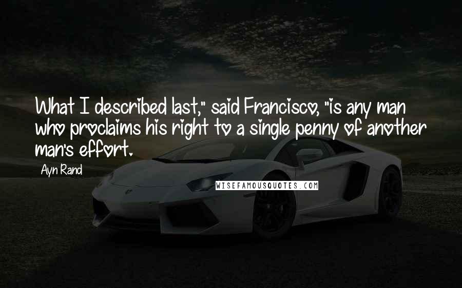 Ayn Rand Quotes: What I described last," said Francisco, "is any man who proclaims his right to a single penny of another man's effort.