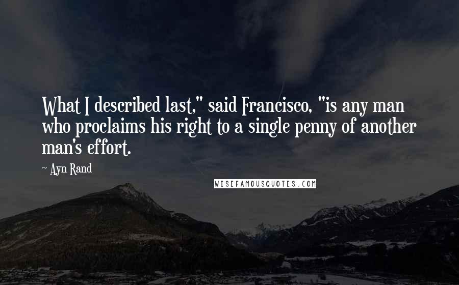 Ayn Rand Quotes: What I described last," said Francisco, "is any man who proclaims his right to a single penny of another man's effort.
