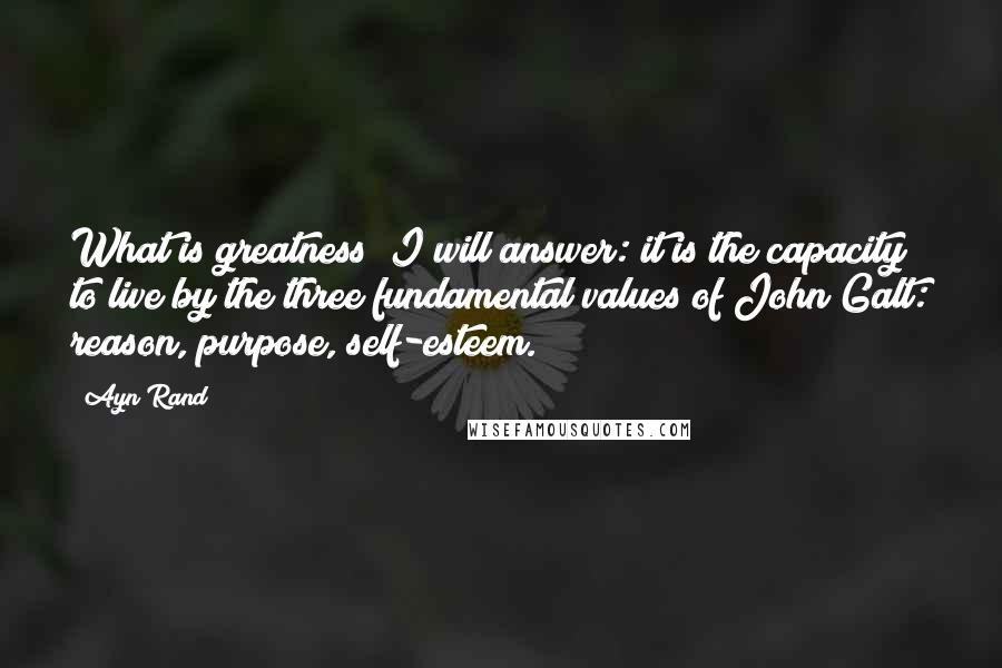 Ayn Rand Quotes: What is greatness? I will answer: it is the capacity to live by the three fundamental values of John Galt: reason, purpose, self-esteem.