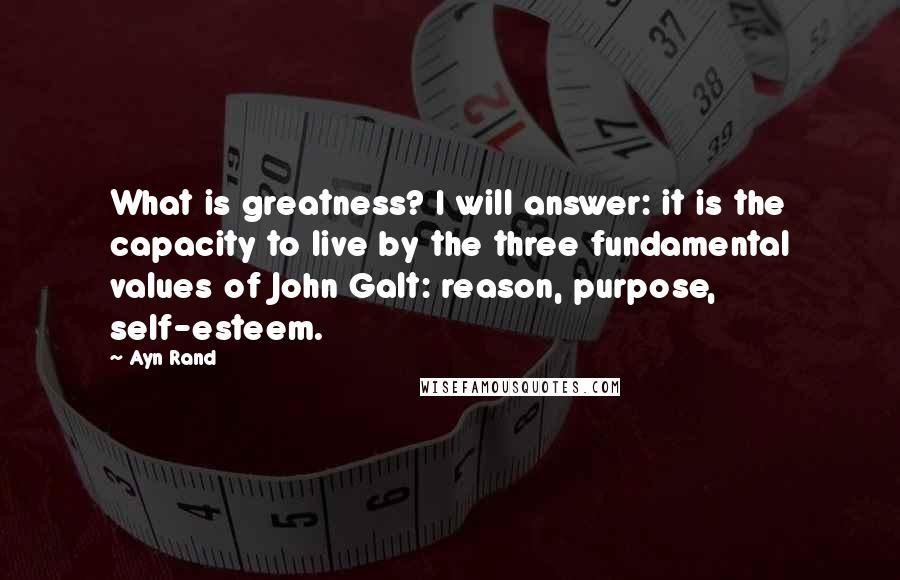 Ayn Rand Quotes: What is greatness? I will answer: it is the capacity to live by the three fundamental values of John Galt: reason, purpose, self-esteem.