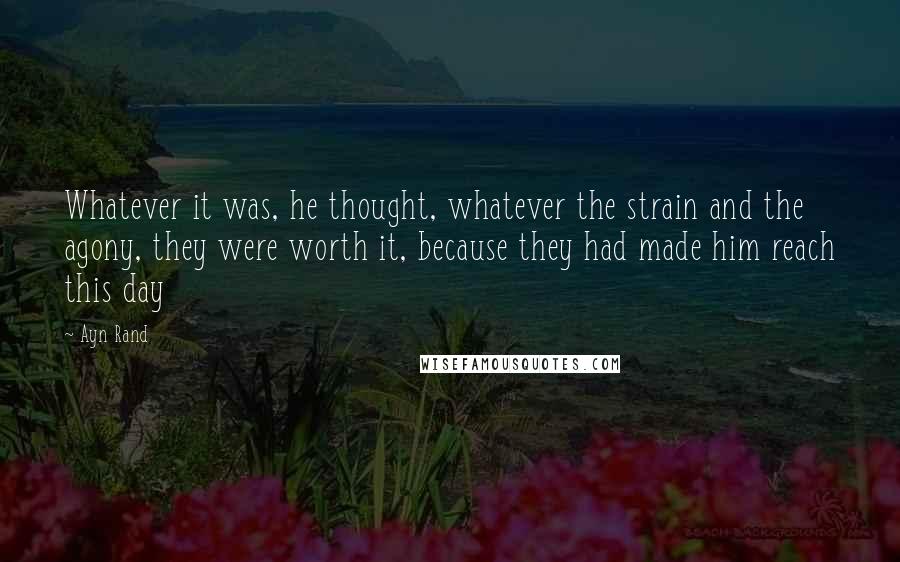 Ayn Rand Quotes: Whatever it was, he thought, whatever the strain and the agony, they were worth it, because they had made him reach this day