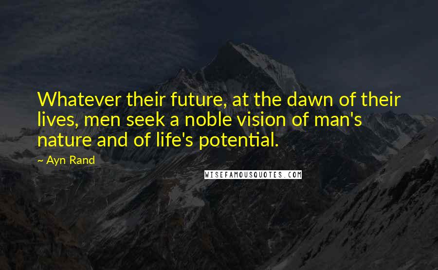 Ayn Rand Quotes: Whatever their future, at the dawn of their lives, men seek a noble vision of man's nature and of life's potential.