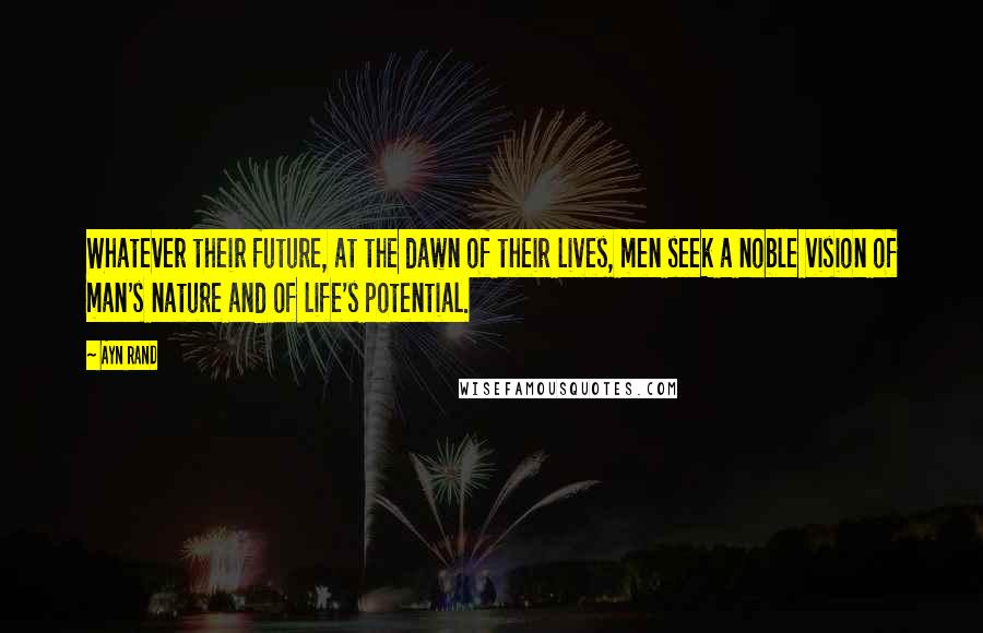 Ayn Rand Quotes: Whatever their future, at the dawn of their lives, men seek a noble vision of man's nature and of life's potential.