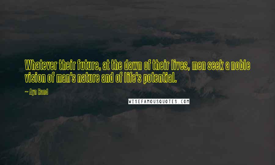 Ayn Rand Quotes: Whatever their future, at the dawn of their lives, men seek a noble vision of man's nature and of life's potential.