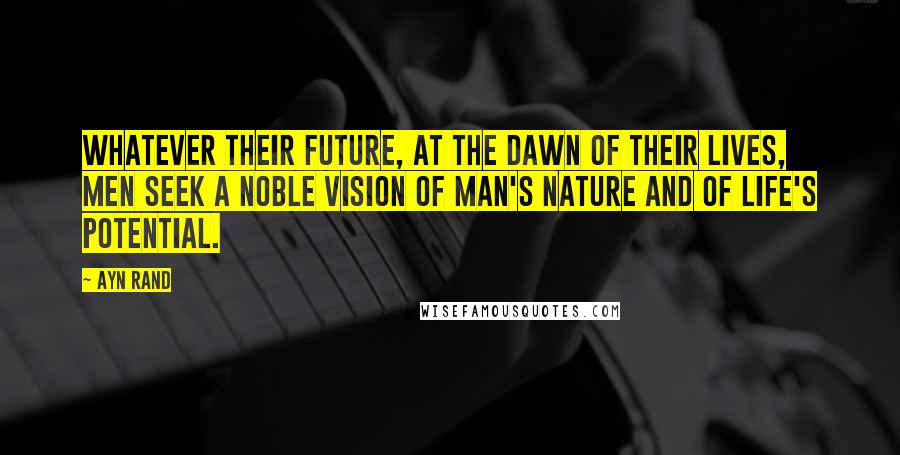 Ayn Rand Quotes: Whatever their future, at the dawn of their lives, men seek a noble vision of man's nature and of life's potential.